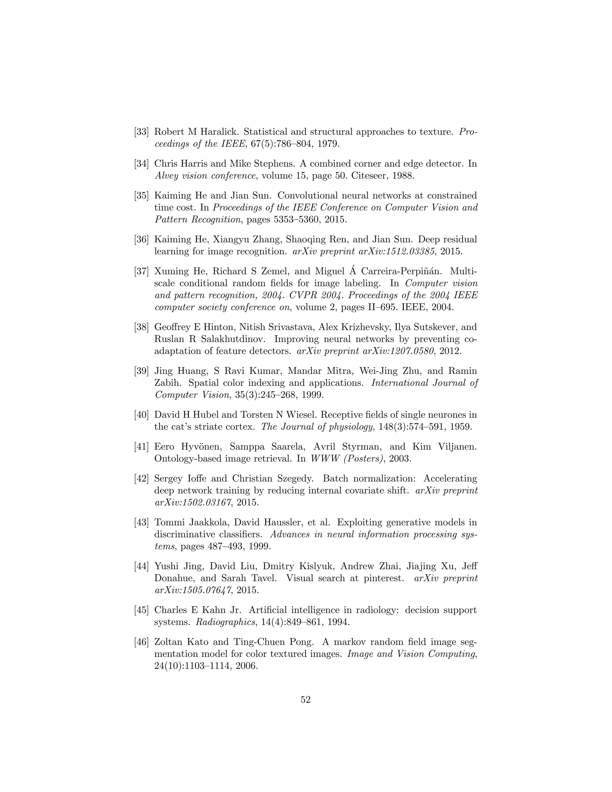[33] Robert M Haralick. Statistical and structural approaches to texture. Pro-
ceedings of the IEEE, 67(5):786–804, 1979.
[34] Chris Harris and Mike Stephens. A combined corner and edge detector. In
Alvey vision conference, volume 15, page 50. Citeseer, 1988.
[35] Kaiming He and Jian Sun. Convolutional neural networks at constrained
time cost. In Proceedings of the IEEE Conference on Computer Vision and
Pattern Recognition, pages 5353–5360, 2015.
[36] Kaiming He, Xiangyu Zhang, Shaoqing Ren, and Jian Sun. Deep residual
learning for image recognition. arXiv preprint arXiv:1512.03385, 2015.
[37] Xuming He, Richard S Zemel, and Miguel ´A Carreira-Perpi˜n´an. Multi-
scale conditional random ﬁelds for image labeling. In Computer vision
and pattern recognition, 2004. CVPR 2004. Proceedings of the 2004 IEEE
computer society conference on, volume 2, pages II–695. IEEE, 2004.
[38] Geoﬀrey E Hinton, Nitish Srivastava, Alex Krizhevsky, Ilya Sutskever, and
Ruslan R Salakhutdinov. Improving neural networks by preventing co-
adaptation of feature detectors. arXiv preprint arXiv:1207.0580, 2012.
[39] Jing Huang, S Ravi Kumar, Mandar Mitra, Wei-Jing Zhu, and Ramin
Zabih. Spatial color indexing and applications. International Journal of
Computer Vision, 35(3):245–268, 1999.
[40] David H Hubel and Torsten N Wiesel. Receptive ﬁelds of single neurones in
the cat’s striate cortex. The Journal of physiology, 148(3):574–591, 1959.
[41] Eero Hyv¨onen, Samppa Saarela, Avril Styrman, and Kim Viljanen.
Ontology-based image retrieval. In WWW (Posters), 2003.
[42] Sergey Ioﬀe and Christian Szegedy. Batch normalization: Accelerating
deep network training by reducing internal covariate shift. arXiv preprint
arXiv:1502.03167, 2015.
[43] Tommi Jaakkola, David Haussler, et al. Exploiting generative models in
discriminative classiﬁers. Advances in neural information processing sys-
tems, pages 487–493, 1999.
[44] Yushi Jing, David Liu, Dmitry Kislyuk, Andrew Zhai, Jiajing Xu, Jeﬀ
Donahue, and Sarah Tavel. Visual search at pinterest. arXiv preprint
arXiv:1505.07647, 2015.
[45] Charles E Kahn Jr. Artiﬁcial intelligence in radiology: decision support
systems. Radiographics, 14(4):849–861, 1994.
[46] Zoltan Kato and Ting-Chuen Pong. A markov random ﬁeld image seg-
mentation model for color textured images. Image and Vision Computing,
24(10):1103–1114, 2006.
52
 