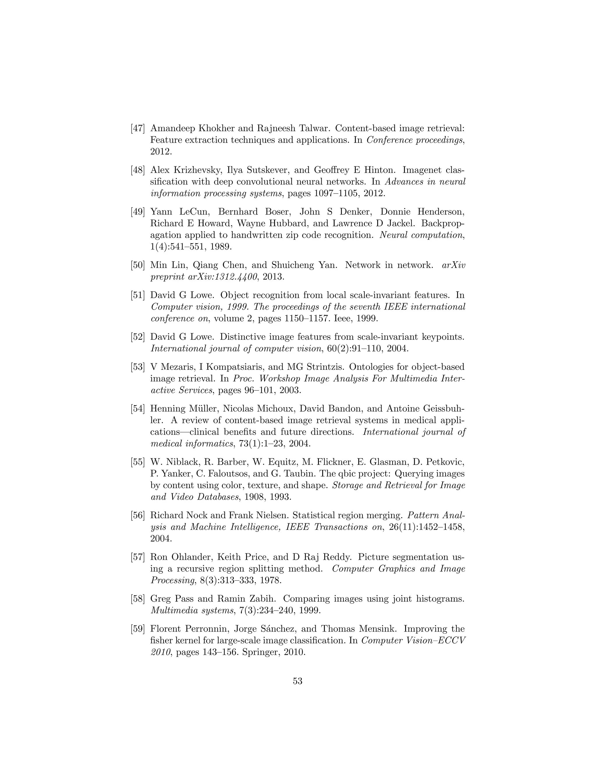 [47] Amandeep Khokher and Rajneesh Talwar. Content-based image retrieval:
Feature extraction techniques and applications. In Conference proceedings,
2012.
[48] Alex Krizhevsky, Ilya Sutskever, and Geoﬀrey E Hinton. Imagenet clas-
siﬁcation with deep convolutional neural networks. In Advances in neural
information processing systems, pages 1097–1105, 2012.
[49] Yann LeCun, Bernhard Boser, John S Denker, Donnie Henderson,
Richard E Howard, Wayne Hubbard, and Lawrence D Jackel. Backprop-
agation applied to handwritten zip code recognition. Neural computation,
1(4):541–551, 1989.
[50] Min Lin, Qiang Chen, and Shuicheng Yan. Network in network. arXiv
preprint arXiv:1312.4400, 2013.
[51] David G Lowe. Object recognition from local scale-invariant features. In
Computer vision, 1999. The proceedings of the seventh IEEE international
conference on, volume 2, pages 1150–1157. Ieee, 1999.
[52] David G Lowe. Distinctive image features from scale-invariant keypoints.
International journal of computer vision, 60(2):91–110, 2004.
[53] V Mezaris, I Kompatsiaris, and MG Strintzis. Ontologies for object-based
image retrieval. In Proc. Workshop Image Analysis For Multimedia Inter-
active Services, pages 96–101, 2003.
[54] Henning M¨uller, Nicolas Michoux, David Bandon, and Antoine Geissbuh-
ler. A review of content-based image retrieval systems in medical appli-
cations—clinical beneﬁts and future directions. International journal of
medical informatics, 73(1):1–23, 2004.
[55] W. Niblack, R. Barber, W. Equitz, M. Flickner, E. Glasman, D. Petkovic,
P. Yanker, C. Faloutsos, and G. Taubin. The qbic project: Querying images
by content using color, texture, and shape. Storage and Retrieval for Image
and Video Databases, 1908, 1993.
[56] Richard Nock and Frank Nielsen. Statistical region merging. Pattern Anal-
ysis and Machine Intelligence, IEEE Transactions on, 26(11):1452–1458,
2004.
[57] Ron Ohlander, Keith Price, and D Raj Reddy. Picture segmentation us-
ing a recursive region splitting method. Computer Graphics and Image
Processing, 8(3):313–333, 1978.
[58] Greg Pass and Ramin Zabih. Comparing images using joint histograms.
Multimedia systems, 7(3):234–240, 1999.
[59] Florent Perronnin, Jorge S´anchez, and Thomas Mensink. Improving the
ﬁsher kernel for large-scale image classiﬁcation. In Computer Vision–ECCV
2010, pages 143–156. Springer, 2010.
53
 