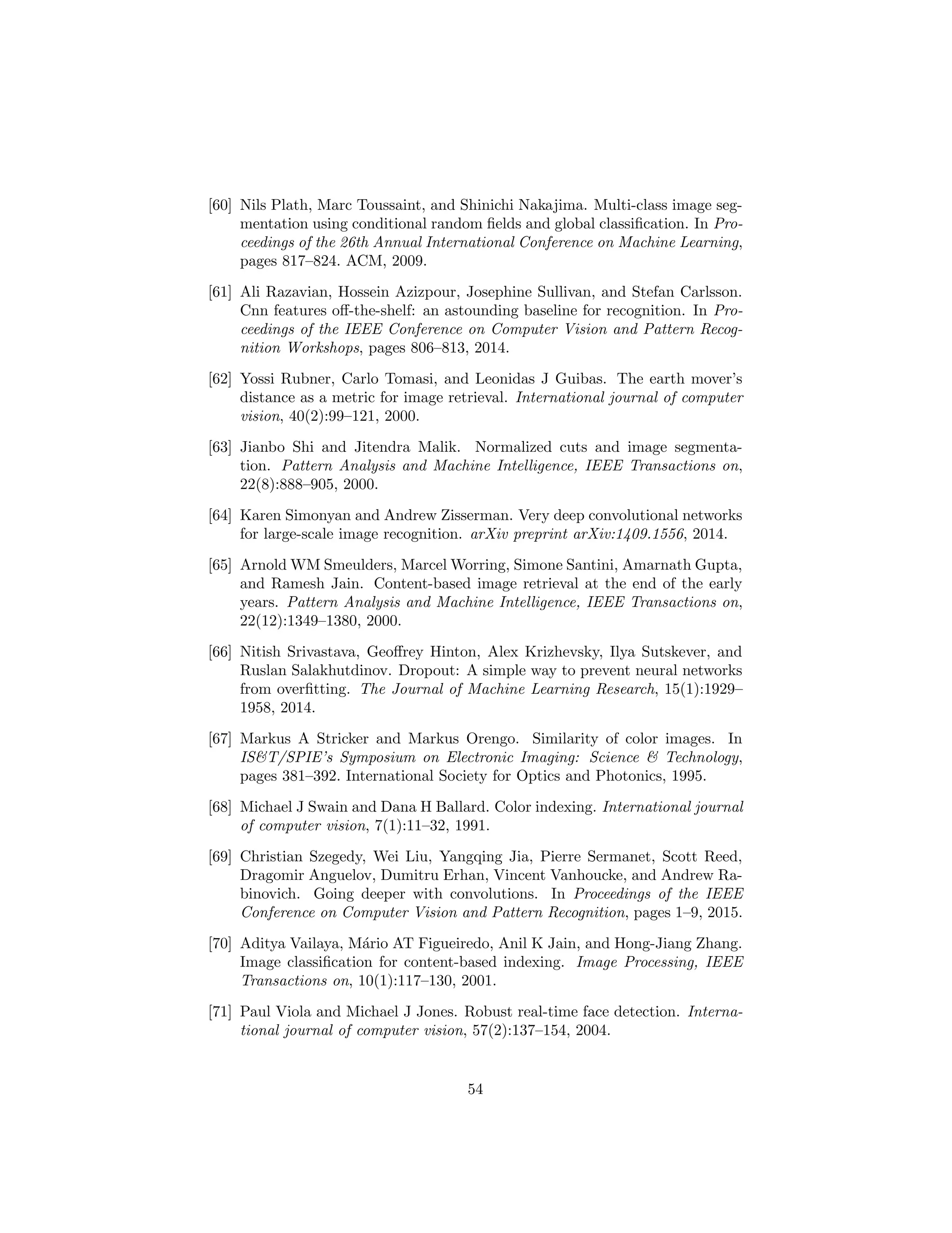 [60] Nils Plath, Marc Toussaint, and Shinichi Nakajima. Multi-class image seg-
mentation using conditional random ﬁelds and global classiﬁcation. In Pro-
ceedings of the 26th Annual International Conference on Machine Learning,
pages 817–824. ACM, 2009.
[61] Ali Razavian, Hossein Azizpour, Josephine Sullivan, and Stefan Carlsson.
Cnn features oﬀ-the-shelf: an astounding baseline for recognition. In Pro-
ceedings of the IEEE Conference on Computer Vision and Pattern Recog-
nition Workshops, pages 806–813, 2014.
[62] Yossi Rubner, Carlo Tomasi, and Leonidas J Guibas. The earth mover’s
distance as a metric for image retrieval. International journal of computer
vision, 40(2):99–121, 2000.
[63] Jianbo Shi and Jitendra Malik. Normalized cuts and image segmenta-
tion. Pattern Analysis and Machine Intelligence, IEEE Transactions on,
22(8):888–905, 2000.
[64] Karen Simonyan and Andrew Zisserman. Very deep convolutional networks
for large-scale image recognition. arXiv preprint arXiv:1409.1556, 2014.
[65] Arnold WM Smeulders, Marcel Worring, Simone Santini, Amarnath Gupta,
and Ramesh Jain. Content-based image retrieval at the end of the early
years. Pattern Analysis and Machine Intelligence, IEEE Transactions on,
22(12):1349–1380, 2000.
[66] Nitish Srivastava, Geoﬀrey Hinton, Alex Krizhevsky, Ilya Sutskever, and
Ruslan Salakhutdinov. Dropout: A simple way to prevent neural networks
from overﬁtting. The Journal of Machine Learning Research, 15(1):1929–
1958, 2014.
[67] Markus A Stricker and Markus Orengo. Similarity of color images. In
IS&T/SPIE’s Symposium on Electronic Imaging: Science & Technology,
pages 381–392. International Society for Optics and Photonics, 1995.
[68] Michael J Swain and Dana H Ballard. Color indexing. International journal
of computer vision, 7(1):11–32, 1991.
[69] Christian Szegedy, Wei Liu, Yangqing Jia, Pierre Sermanet, Scott Reed,
Dragomir Anguelov, Dumitru Erhan, Vincent Vanhoucke, and Andrew Ra-
binovich. Going deeper with convolutions. In Proceedings of the IEEE
Conference on Computer Vision and Pattern Recognition, pages 1–9, 2015.
[70] Aditya Vailaya, M´ario AT Figueiredo, Anil K Jain, and Hong-Jiang Zhang.
Image classiﬁcation for content-based indexing. Image Processing, IEEE
Transactions on, 10(1):117–130, 2001.
[71] Paul Viola and Michael J Jones. Robust real-time face detection. Interna-
tional journal of computer vision, 57(2):137–154, 2004.
54
 