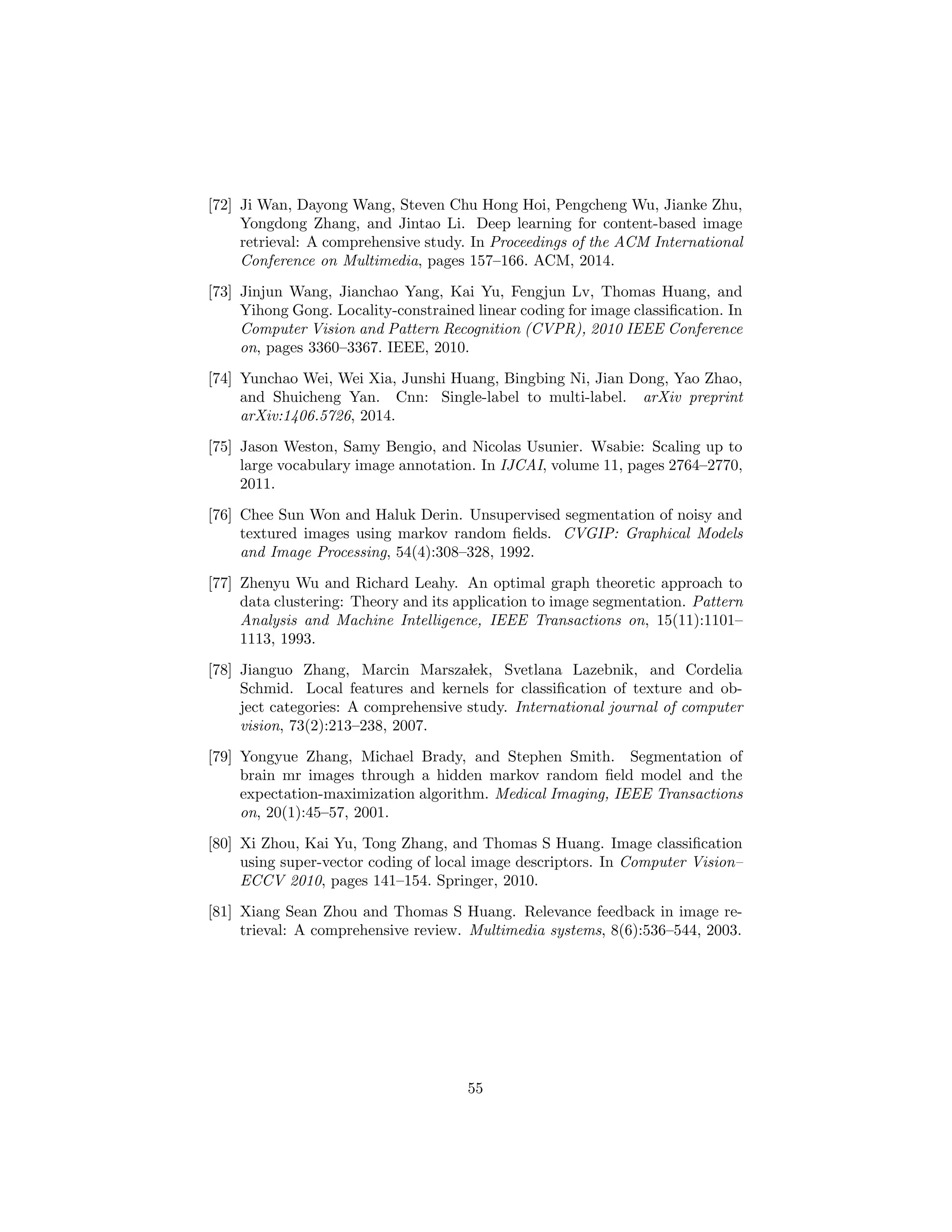[72] Ji Wan, Dayong Wang, Steven Chu Hong Hoi, Pengcheng Wu, Jianke Zhu,
Yongdong Zhang, and Jintao Li. Deep learning for content-based image
retrieval: A comprehensive study. In Proceedings of the ACM International
Conference on Multimedia, pages 157–166. ACM, 2014.
[73] Jinjun Wang, Jianchao Yang, Kai Yu, Fengjun Lv, Thomas Huang, and
Yihong Gong. Locality-constrained linear coding for image classiﬁcation. In
Computer Vision and Pattern Recognition (CVPR), 2010 IEEE Conference
on, pages 3360–3367. IEEE, 2010.
[74] Yunchao Wei, Wei Xia, Junshi Huang, Bingbing Ni, Jian Dong, Yao Zhao,
and Shuicheng Yan. Cnn: Single-label to multi-label. arXiv preprint
arXiv:1406.5726, 2014.
[75] Jason Weston, Samy Bengio, and Nicolas Usunier. Wsabie: Scaling up to
large vocabulary image annotation. In IJCAI, volume 11, pages 2764–2770,
2011.
[76] Chee Sun Won and Haluk Derin. Unsupervised segmentation of noisy and
textured images using markov random ﬁelds. CVGIP: Graphical Models
and Image Processing, 54(4):308–328, 1992.
[77] Zhenyu Wu and Richard Leahy. An optimal graph theoretic approach to
data clustering: Theory and its application to image segmentation. Pattern
Analysis and Machine Intelligence, IEEE Transactions on, 15(11):1101–
1113, 1993.
[78] Jianguo Zhang, Marcin Marszalek, Svetlana Lazebnik, and Cordelia
Schmid. Local features and kernels for classiﬁcation of texture and ob-
ject categories: A comprehensive study. International journal of computer
vision, 73(2):213–238, 2007.
[79] Yongyue Zhang, Michael Brady, and Stephen Smith. Segmentation of
brain mr images through a hidden markov random ﬁeld model and the
expectation-maximization algorithm. Medical Imaging, IEEE Transactions
on, 20(1):45–57, 2001.
[80] Xi Zhou, Kai Yu, Tong Zhang, and Thomas S Huang. Image classiﬁcation
using super-vector coding of local image descriptors. In Computer Vision–
ECCV 2010, pages 141–154. Springer, 2010.
[81] Xiang Sean Zhou and Thomas S Huang. Relevance feedback in image re-
trieval: A comprehensive review. Multimedia systems, 8(6):536–544, 2003.
55
 