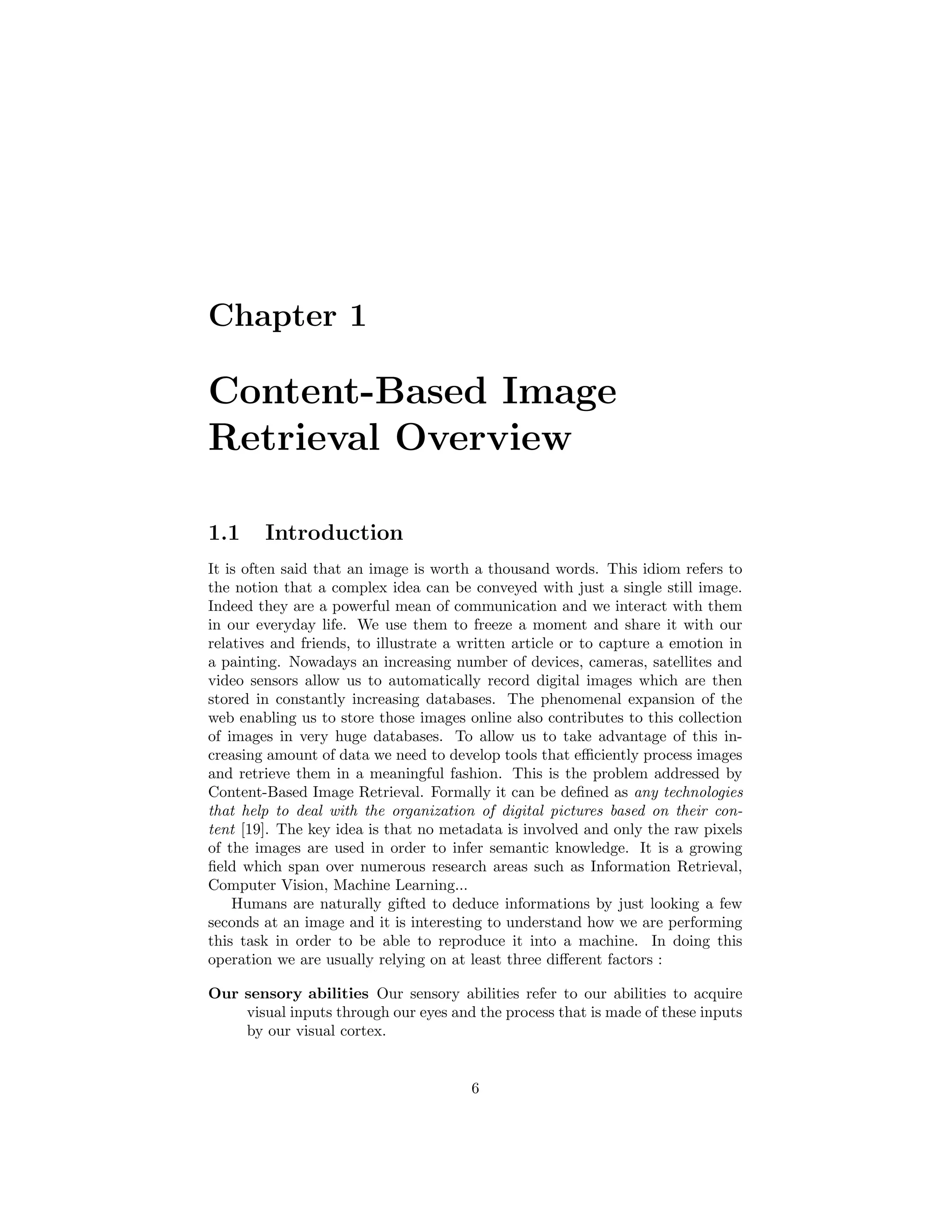 Chapter 1
Content-Based Image
Retrieval Overview
1.1 Introduction
It is often said that an image is worth a thousand words. This idiom refers to
the notion that a complex idea can be conveyed with just a single still image.
Indeed they are a powerful mean of communication and we interact with them
in our everyday life. We use them to freeze a moment and share it with our
relatives and friends, to illustrate a written article or to capture a emotion in
a painting. Nowadays an increasing number of devices, cameras, satellites and
video sensors allow us to automatically record digital images which are then
stored in constantly increasing databases. The phenomenal expansion of the
web enabling us to store those images online also contributes to this collection
of images in very huge databases. To allow us to take advantage of this in-
creasing amount of data we need to develop tools that eﬃciently process images
and retrieve them in a meaningful fashion. This is the problem addressed by
Content-Based Image Retrieval. Formally it can be deﬁned as any technologies
that help to deal with the organization of digital pictures based on their con-
tent [19]. The key idea is that no metadata is involved and only the raw pixels
of the images are used in order to infer semantic knowledge. It is a growing
ﬁeld which span over numerous research areas such as Information Retrieval,
Computer Vision, Machine Learning...
Humans are naturally gifted to deduce informations by just looking a few
seconds at an image and it is interesting to understand how we are performing
this task in order to be able to reproduce it into a machine. In doing this
operation we are usually relying on at least three diﬀerent factors :
Our sensory abilities Our sensory abilities refer to our abilities to acquire
visual inputs through our eyes and the process that is made of these inputs
by our visual cortex.
6
 