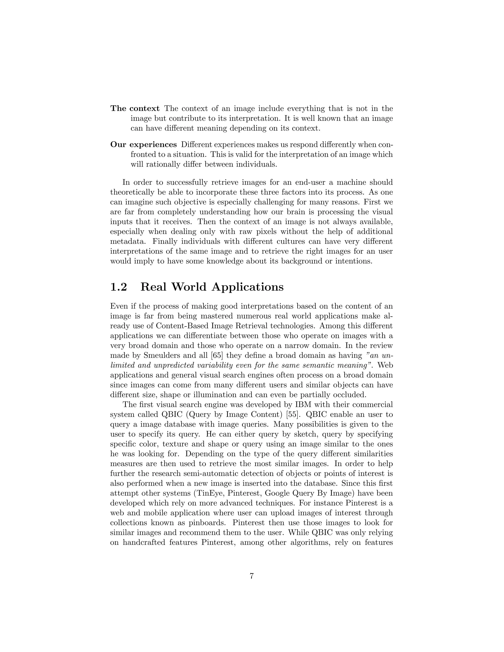The context The context of an image include everything that is not in the
image but contribute to its interpretation. It is well known that an image
can have diﬀerent meaning depending on its context.
Our experiences Diﬀerent experiences makes us respond diﬀerently when con-
fronted to a situation. This is valid for the interpretation of an image which
will rationally diﬀer between individuals.
In order to successfully retrieve images for an end-user a machine should
theoretically be able to incorporate these three factors into its process. As one
can imagine such objective is especially challenging for many reasons. First we
are far from completely understanding how our brain is processing the visual
inputs that it receives. Then the context of an image is not always available,
especially when dealing only with raw pixels without the help of additional
metadata. Finally individuals with diﬀerent cultures can have very diﬀerent
interpretations of the same image and to retrieve the right images for an user
would imply to have some knowledge about its background or intentions.
1.2 Real World Applications
Even if the process of making good interpretations based on the content of an
image is far from being mastered numerous real world applications make al-
ready use of Content-Based Image Retrieval technologies. Among this diﬀerent
applications we can diﬀerentiate between those who operate on images with a
very broad domain and those who operate on a narrow domain. In the review
made by Smeulders and all [65] they deﬁne a broad domain as having ”an un-
limited and unpredicted variability even for the same semantic meaning”. Web
applications and general visual search engines often process on a broad domain
since images can come from many diﬀerent users and similar objects can have
diﬀerent size, shape or illumination and can even be partially occluded.
The ﬁrst visual search engine was developed by IBM with their commercial
system called QBIC (Query by Image Content) [55]. QBIC enable an user to
query a image database with image queries. Many possibilities is given to the
user to specify its query. He can either query by sketch, query by specifying
speciﬁc color, texture and shape or query using an image similar to the ones
he was looking for. Depending on the type of the query diﬀerent similarities
measures are then used to retrieve the most similar images. In order to help
further the research semi-automatic detection of objects or points of interest is
also performed when a new image is inserted into the database. Since this ﬁrst
attempt other systems (TinEye, Pinterest, Google Query By Image) have been
developed which rely on more advanced techniques. For instance Pinterest is a
web and mobile application where user can upload images of interest through
collections known as pinboards. Pinterest then use those images to look for
similar images and recommend them to the user. While QBIC was only relying
on handcrafted features Pinterest, among other algorithms, rely on features
7
 