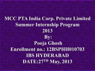 MCC PTA India Corp. Private Limited
Summer Internship Program
2013
By:
Pooja Ghosh
Enrollment no.: 12BSPHH010703
IBS HYDERABAD
DATE:27TH May, 2013
 