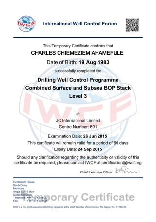 Temporary Certificate
This Temporary Certificate confirms that
CHARLES CHIEMEZIEM AHAMEFULE
Date of Birth: 19 Aug 1983
successfully completed the
Drilling Well Control Programme
Combined Surface and Subsea BOP Stack
Level 3
at
JC International Limited
Centre Number: 691
Examination Date: 26 Jun 2015
This certificate will remain valid for a period of 90 days
Expiry Date: 24 Sep 2015
Should any clarification regarding the authenticity or validity of this
certificate be required, please contact IWCF at certification@iwcf.org
Chief Executive Officer:
Inchbraoch House
South Quay
Montrose
Angus DD10 9UA
United Kingdom
Telephone: +44 1674 678120
Fax : +44 1674 678125
IWCF is a non-profit association (Stichting), registered at the Dutch Chamber of Commerece, The Hague, No. 411157732.
International Well Control Forum
 
