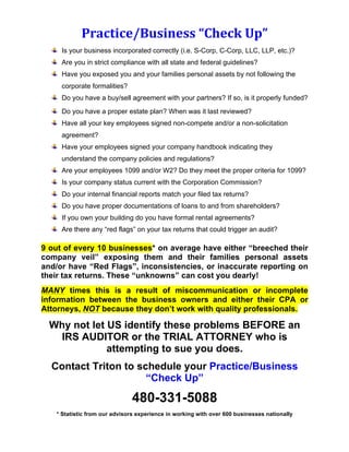 Practice/Business	
  “Check	
  Up”	
  
Is your business incorporated correctly (i.e. S-Corp, C-Corp, LLC, LLP, etc.)?
Are you in strict compliance with all state and federal guidelines?
Have you exposed you and your families personal assets by not following the
corporate formalities?
Do you have a buy/sell agreement with your partners? If so, is it properly funded?
Do you have a proper estate plan? When was it last reviewed?
Have all your key employees signed non-compete and/or a non-solicitation
agreement?
Have your employees signed your company handbook indicating they
understand the company policies and regulations?
Are your employees 1099 and/or W2? Do they meet the proper criteria for 1099?
Is your company status current with the Corporation Commission?
Do your internal financial reports match your filed tax returns?
Do you have proper documentations of loans to and from shareholders?
If you own your building do you have formal rental agreements?
Are there any “red flags” on your tax returns that could trigger an audit?
9 out of every 10 businesses* on average have either “breeched their
company veil” exposing them and their families personal assets
and/or have “Red Flags”, inconsistencies, or inaccurate reporting on
their tax returns. These “unknowns” can cost you dearly!
MANY times this is a result of miscommunication or incomplete
information between the business owners and either their CPA or
Attorneys, NOT because they don’t work with quality professionals.
Why not let US identify these problems BEFORE an
IRS AUDITOR or the TRIAL ATTORNEY who is
attempting to sue you does.
Contact Triton to schedule your Practice/Business
“Check Up”
480-331-5088
* Statistic from our advisors experience in working with over 600 businesses nationally
 