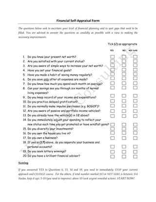 Financial Self-Appraisal Form
The questions below seek to ascertain your level of financial planning and to spot gaps that need to be
filled. You are advised to answer the questions as candidly as possible with a view to making the
necessary improvements.
Tick (√) as appropriate
YES NO NOT SURE
1. Do you know your present net worth?
2. Are you satisfied with your current status?
3. Are you aware of simple ways to increase your net worth?
4. Have you set your financial goals?
5. Have you made a habit of saving money regularly?
6. Do you save only after all expenses are made?
7. Do you know how much you spend each month on average?
8. Can your savings see you through six months of normal
living expenses?
9. Do you keep record of your income and expenditure?
10. Do you practice delayed gratification?
11. Do you normally make impulse purchases (e.g. BOGOF)?
12. Are you aware of passive and portfolio income vehicles?
13. Do you already have the vehicle(s) in 12 above?
14. Do you immediately adjust your spending to reflect your
new status each time you get promoted or have windfall gains?
15. Do you diversify your investments?
16. Do you own the house you live in?
17. Do you own a business?
18. If yes in (17) above, do you separate your business and
personal accounts?
19. Do you seek lottery winnings?
20. Do you have a brilliant financial advisor?
Scoring
If you answered YES to Questions 6, 11, 14 and 19, you need to immediately STOP your current
approach and CHANGE course. For the others, if total number marked NO or NOT SURE is between: 0-4
(kudos, keep it up); 5-10 (you need to improve); above 10 (seek urgent remedial action). START NOW!
 