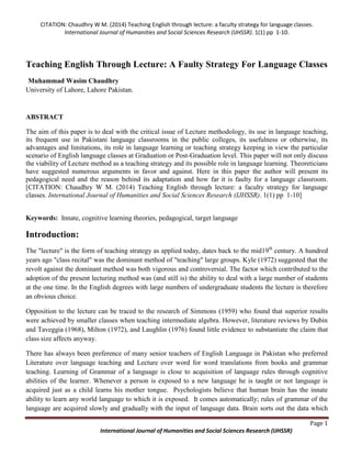 CITATION: Chaudhry W M. (2014) Teaching English through lecture: a faculty strategy for language classes.
International Journal of Humanities and Social Sciences Research (IJHSSR). 1(1) pp 1-10.
Page 1
International Journal of Humanities and Social Sciences Research (IJHSSR)
Teaching English Through Lecture: A Faulty Strategy For Language Classes
Muhammad Wasim Chaudhry
University of Lahore, Lahore Pakistan.
ABSTRACT
The aim of this paper is to deal with the critical issue of Lecture methodology, its use in language teaching,
its frequent use in Pakistani language classrooms in the public colleges, its usefulness or otherwise, its
advantages and limitations, its role in language learning or teaching strategy keeping in view the particular
scenario of English language classes at Graduation or Post-Graduation level. This paper will not only discuss
the viability of Lecture method as a teaching strategy and its possible role in language learning. Theoreticians
have suggested numerous arguments in favor and against. Here in this paper the author will present its
pedagogical need and the reason behind its adaptation and how far it is faulty for a language classroom.
[CITATION: Chaudhry W M. (2014) Teaching English through lecture: a faculty strategy for language
classes. International Journal of Humanities and Social Sciences Research (IJHSSR). 1(1) pp 1-10]
Keywords: Innate, cognitive learning theories, pedagogical, target language
Introduction:
The "lecture" is the form of teaching strategy as applied today, dates back to the mid19th
century. A hundred
years ago "class recital" was the dominant method of "teaching" large groups. Kyle (1972) suggested that the
revolt against the dominant method was both vigorous and controversial. The factor which contributed to the
adoption of the present lecturing method was (and still is) the ability to deal with a large number of students
at the one time. In the English degrees with large numbers of undergraduate students the lecture is therefore
an obvious choice.
Opposition to the lecture can be traced to the research of Simmons (1959) who found that superior results
were achieved by smaller classes when teaching intermediate algebra. However, literature reviews by Dubin
and Taveggia (1968), Milton (1972), and Laughlin (1976) found little evidence to substantiate the claim that
class size affects anyway.
There has always been preference of many senior teachers of English Language in Pakistan who preferred
Literature over language teaching and Lecture over word for word translations from books and grammar
teaching. Learning of Grammar of a language is close to acquisition of language rules through cognitive
abilities of the learner. Whenever a person is exposed to a new language he is taught or not language is
acquired just as a child learns his mother tongue. Psychologists believe that human brain has the innate
ability to learn any world language to which it is exposed. It comes automatically; rules of grammar of the
language are acquired slowly and gradually with the input of language data. Brain sorts out the data which
 