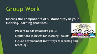 Group Work
Discuss the components of sustainability in your
tutoring/learning practices.
 Present Needs (student’s goals)
 Limitations (barriers for learning, doubts)
 Future development (new ways of learning and
teaching)
 