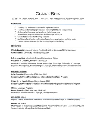 Claire Shin
32-63 44th Street, Astoria, NY 11103|(951) 751-4332|euikyoung.shin@gmail.com
HIGHLIGHTS
 Teaching ESL and speech courses for higher education
 Teaching test or college prep classes including TOEFL and essay writing
 Designing both general and academic English programs
 Worked as a program coordinator and language instructor
 Conducted new teacher training sessions
 Multilingual and having multicultural experience as a teacher and interpreter
 Trained for customer service for interpreting and translating
EDUCATION
M.S. in Education, concentrating in Teaching English to Speakers of Other Languages
California State University, Fullerton | May 2014
B.A. in Linguistics, minoring in Chinese Literature and Culture
University of California, Riverside | June 2007
Coursework included: Phonetics, Syntax, Morphology, Phonology, Philosophy of Language,
Linguistic Anthropology, History of English Language, and Contemporary Chinese Literature
Certificate Program:
UCLA Extension | September 2011- June 2012
Korean-English Court Translation and Interpretation Certificate Program
University of Hawaii, Manoa | June - August 2012
Korean-English Court and Conference Translation and Interpretation Certificate Program
Chinese Language Program:
Fudan University | February 2008 – July 2009
Coursework included: Chinese Language, Chinese Economics
LANGUAGE SKILLS
English, Korean, and Chinese (Mandarin, Intermediate)/ MS Office (in all three languages)
COMPUTER SKILLS
MS Office (in all three languages)/MS Excel/MS PowerPoint/Window Live Movie Maker/ ELMO/
Various Projectors/Smart Boards/ Photoshop (Basic)
 