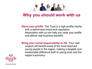 Why you should work with us
Raise your profile The Trust is a high-profile charity
with a well-known brand and reputation.
Association with us can help you raise your profile
and deliver real business benefits
Bring your social responsibility to life Your vital
support will benefit some of the most deprived
young people in the region, making a tangible and
measurable difference both to young lives and the
region’s economy
 