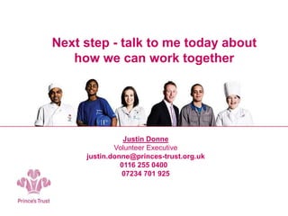 Next step - talk to me today about
how we can work together
Justin Donne
Volunteer Executive
justin.donne@princes-trust.org.uk
0116 255 0400
07234 701 925
 