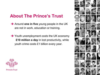 About The Prince’s Trust
 Around one in five young people in the UK
are not in work, education or training.
 Youth unemployment costs the UK economy
£10 million a day in lost productivity, while
youth crime costs £1 billion every year.
 