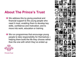 About The Prince’s Trust
 We address this by giving practical and
financial support to the young people who
need it most, enabling them to develop key
skills, confidence and motivation; and to
move into work, education or training
 We run programmes that encourage young
people to take responsibility for themselves –
helping them build the life they choose rather
than the one with which they’ve ended up
 