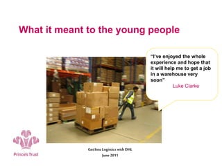 What it meant to the young people
Get Into Logistics with DHL
June 2011
“I’ve enjoyed the whole
experience and hope that
it will help me to get a job
in a warehouse very
soon”
Luke Clarke
 