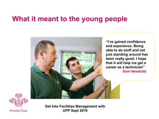 What it meant to the young people
Get Into Facilities Management with
UPP Sept 2010
“I’ve gained confidence
and experience. Being
able to do stuff and not
just standing around has
been really good. I hope
that it will help me get a
career as a technician”
Sam Newbold
 
