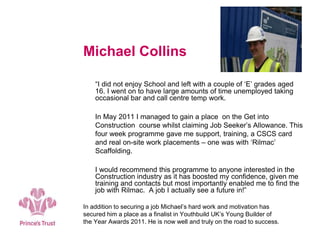 Michael Collins
“I did not enjoy School and left with a couple of ‘E’ grades aged
16. I went on to have large amounts of time unemployed taking
occasional bar and call centre temp work.
In May 2011 I managed to gain a place on the Get into
Construction course whilst claiming Job Seeker’s Allowance. This
four week programme gave me support, training, a CSCS card
and real on-site work placements – one was with ‘Rilmac’
Scaffolding.
I would recommend this programme to anyone interested in the
Construction industry as it has boosted my confidence, given me
training and contacts but most importantly enabled me to find the
job with Rilmac. A job I actually see a future in!”
In addition to securing a job Michael’s hard work and motivation has
secured him a place as a finalist in Youthbuild UK’s Young Builder of
the Year Awards 2011. He is now well and truly on the road to success.
 