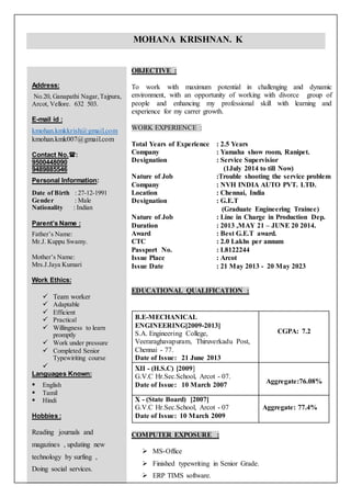 Address:
No.20, Ganapathi Nagar,Tajpura,
Arcot, Vellore. 632 503.
E-mail id :
kmohan.kmkkrish@gmail.com
kmohan.kmk007@gmail.com
Contact No.:
9500448090
9489885546
Personal Information:
Date of Birth : 27-12-1991
Gender : Male
Nationality : Indian
Parent’s Name :
Father’s Name:
Mr.J. Kuppu Swamy.
Mother’s Name:
Mrs.J.Jaya Kumari
Work Ethics:
 Team worker
 Adaptable
 Efficient
 Practical
 Willingness to learn
promptly
 Work under pressure
 Completed Senior
Typewiriting course

Languages Known:
 English
 Tamil
 Hindi
Hobbies :
Reading journals and
magazines , updating new
technology by surfing ,
Doing social services.
OBJECTIVE :
To work with maximum potential in challenging and dynamic
environment, with an opportunity of working with divorce group of
people and enhancing my professional skill with learning and
experience for my carrer growth.
WORK EXPERIENCE :
Total Years of Experience : 2.5 Years
Company : Yamaha show room, Ranipet.
Designation : Service Supervisior
(1July 2014 to till Now)
Nature of Job :Trouble shooting the service problem
Company : NVH INDIA AUTO PVT. LTD.
Location : Chennai, India
Designation : G.E.T
(Graduate Engineering Trainee)
Nature of Job : Line in Charge in Production Dep.
Duration : 2013 ,MAY 21 – JUNE 20 2014.
Award : Best G.E.T award.
CTC : 2.0 Lakhs per annum
Passport No. : L8122244
Issue Place : Arcot
Issue Date : 21 May 2013 - 20 May 2023
EDUCATIONAL QUALIFICATION :
B.E-MECHANICAL
ENGINEERING[2009-2013]
S.A. Engineering College,
Veeraraghavapuram, Thiruverkadu Post,
Chennai - 77.
Date of Issue: 21 June 2013
CGPA: 7.2
XII - (H.S.C) [2009]
G.V.C Hr.Sec.School, Arcot - 07.
Date of Issue: 10 March 2007
Aggregate:76.08%
X - (State Board) [2007]
G.V.C Hr.Sec.School, Arcot - 07
Date of Issue: 10 March 2009
Aggregate: 77.4%
COMPUTER EXPOSURE :
 MS-Office
 Finished typewriting in Senior Grade.
 ERP TIMS software.
 PDMS Piping software
MOHANA KRISHNAN. K
 