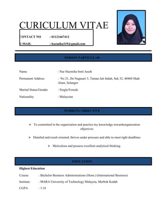 CURICULUM VITAE
CONTACT NO : 01121667412
E-MAIL : hazmiha119@gmail.com
PERSON PARTICULAR
Name : Nur Hazmiha binti Jusoh
Permanent Address : No 21, Jln Nagasari 3, Taman Jati Indah, Sek 32, 40460 Shah
Alam, Selangor
Marital Status/Gender : Single/Female
Nationality : Malaysian
WORKING OBJECTIVE
 To committed in the organization and practice my knowledge towardsorganization
objectives
 Detailed and result oriented, thrives under pressure and able to meet tight deadlines
 Meticulous and possess excellent analytical thinking.
EDUCATION
Highest Education
Course : Bachelor Business Administrations (Hons.) (International Business)
Institute : MARA University of Technology Malaysia, Merbok Kedah
CGPA : 3.18
 