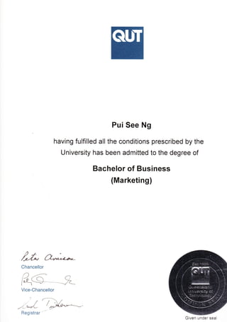 Pui See Ng
having fulfilled all the conditions prescribed by the
University has been admitted to the degree of
Bachelor of Business
(Marketing)
bChancellor
Vice-Chancellor
7
,'r/ /
i/ //
1l^drL-
Given under seal
Regist rar '""
/
 