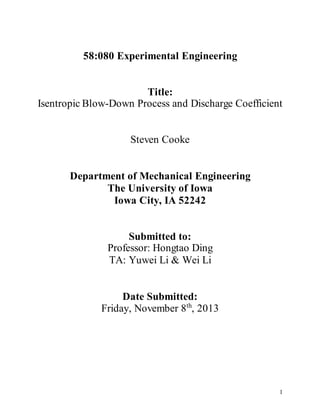 1
58:080 Experimental Engineering
Title:
Isentropic Blow-Down Process and Discharge Coefficient
Steven Cooke
Department of Mechanical Engineering
The University of Iowa
Iowa City, IA 52242
Submitted to:
Professor: Hongtao Ding
TA: Yuwei Li & Wei Li
Date Submitted:
Friday, November 8th
, 2013
 