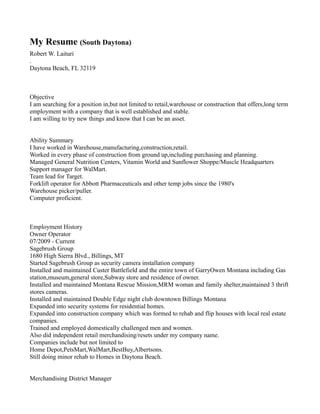 My Resume (South Daytona)
Robert W. Laituri
.
Daytona Beach, FL 32119
Objective
I am searching for a position in,but not limited to retail,warehouse or construction that offers,long term
employment with a company that is well established and stable.
I am willing to try new things and know that I can be an asset.
Ability Summary
I have worked in Warehouse,manufacturing,construction,retail.
Worked in every phase of construction from ground up,including purchasing and planning.
Managed General Nutrition Centers, Vitamin World and Sunflower Shoppe/Muscle Headquarters
Support manager for WalMart.
Team lead for Target.
Forklift operator for Abbott Pharmaceuticals and other temp jobs since the 1980's
Warehouse picker/puller.
Computer proficient.
Employment History
Owner Operator
07/2009 - Current
Sagebrush Group
1680 High Sierra Blvd., Billings, MT
Started Sagebrush Group as security camera installation company
Installed and maintained Custer Battlefield and the entire town of GarryOwen Montana including Gas
station,museum,general store,Subway store and residence of owner.
Installed and maintained Montana Rescue Mission,MRM woman and family shelter,maintained 3 thrift
stores cameras.
Installed and maintained Double Edge night club downtown Billings Montana
Expanded into security systems for residential homes.
Expanded into construction company which was formed to rehab and flip houses with local real estate
companies.
Trained and employed domestically challenged men and women.
Also did independent retail merchandising/resets under my company name.
Companies include but not limited to
Home Depot,PetsMart,WalMart,BestBuy,Albertsons.
Still doing minor rehab to Homes in Daytona Beach.
Merchandising District Manager
 