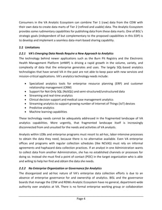 Page 4
Consumers in the VA Analytic Ecosystem can combine Tier 1 (raw) data from the CDW with
their own data to create data marts of Tier 2 (refined and usable) data. The Analytic Ecosystem
provides some rudimentary capabilities for publishing data from these data marts. One of BISL’s
strategic goals (independent of but complementary to the proposed capabilities in this EDP) is
to develop and implement a seamless data-mart-based sharing capability.
2.2 Limitations
2.2.1 VA’s Emerging Data Needs Require a New Approach to Analytics
The technology behind newer applications such as the Burn Pit Registry and the Electronic
Health Management Platform (eHMP) is driving a rapid growth in the volume, variety, and
complexity of data that the enterprise generates and uses. The largely SQL-based analytics
technologies that have served VA in the past are not able to keep pace with new services and
mission-critical applications. VA’s analytics technology needs include:
 Specialized analytics tools for enterprise resource planning (ERP) and customer
relationship management (CRM)
 Support for Not Only SQL (NoSQL) and semi-structured/unstructured data
 Streaming and real-time analytics
 Clinical decision support and medical case management analytics
 Streaming analytics to support growing number of Internet of Things (IoT) devices
 Predictive analytics
 Machine learning capabilities
These technology needs cannot be adequately addressed in the fragmented landscape of VA
analytics capabilities. More urgently, that fragmented landscape itself is increasingly
disconnected from and unsuited for the needs and activities of VA analysts.
Analysts within LOBs and enterprise programs must resort to ad-hoc, labor-intensive processes
to obtain the data they need, because there is no alternative available. Even VA enterprise
offices and programs with regular collection schedules (like NCVAS) must rely on informal
agreements and haphazard data collection practices. If an analyst in one Administration wants
to collect data from another Administration, she has no established channels or processes for
doing so. Instead she must find a point of contact (POC) in the target organization who is able
and willing to help her find and obtain the data she needs.
2.2.2 No Enterprise Organization or Governance for Analytics
The disorganized and ad-hoc nature of VA’s enterprise data collection efforts is due to an
absence of enterprise governance for and ownership of analytics. BISL and the governance
boards that manage the CDW and RDWs Analytic Ecosystem have no general, department-wide
authority over analytics at VA. There is no formal enterprise working group or collaboration
 