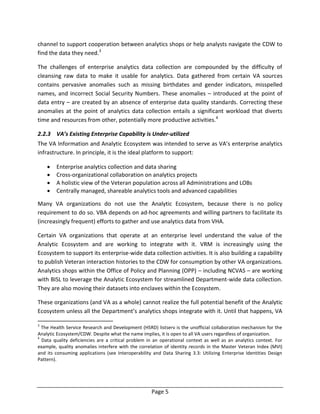 Page 5
channel to support cooperation between analytics shops or help analysts navigate the CDW to
find the data they need.3
The challenges of enterprise analytics data collection are compounded by the difficulty of
cleansing raw data to make it usable for analytics. Data gathered from certain VA sources
contains pervasive anomalies such as missing birthdates and gender indicators, misspelled
names, and incorrect Social Security Numbers. These anomalies – introduced at the point of
data entry – are created by an absence of enterprise data quality standards. Correcting these
anomalies at the point of analytics data collection entails a significant workload that diverts
time and resources from other, potentially more productive activities.4
2.2.3 VA’s Existing Enterprise Capability is Under-utilized
The VA Information and Analytic Ecosystem was intended to serve as VA’s enterprise analytics
infrastructure. In principle, it is the ideal platform to support:
 Enterprise analytics collection and data sharing
 Cross-organizational collaboration on analytics projects
 A holistic view of the Veteran population across all Administrations and LOBs
 Centrally managed, shareable analytics tools and advanced capabilities
Many VA organizations do not use the Analytic Ecosystem, because there is no policy
requirement to do so. VBA depends on ad-hoc agreements and willing partners to facilitate its
(increasingly frequent) efforts to gather and use analytics data from VHA.
Certain VA organizations that operate at an enterprise level understand the value of the
Analytic Ecosystem and are working to integrate with it. VRM is increasingly using the
Ecosystem to support its enterprise-wide data collection activities. It is also building a capability
to publish Veteran interaction histories to the CDW for consumption by other VA organizations.
Analytics shops within the Office of Policy and Planning (OPP) – including NCVAS – are working
with BISL to leverage the Analytic Ecosystem for streamlined Department-wide data collection.
They are also moving their datasets into enclaves within the Ecosystem.
These organizations (and VA as a whole) cannot realize the full potential benefit of the Analytic
Ecosystem unless all the Department’s analytics shops integrate with it. Until that happens, VA
3
The Health Service Research and Development (HSRD) listserv is the unofficial collaboration mechanism for the
Analytic Ecosystem/CDW. Despite what the name implies, it is open to all VA users regardless of organization.
4
Data quality deficiencies are a critical problem in an operational context as well as an analytics context. For
example, quality anomalies interfere with the correlation of identity records in the Master Veteran Index (MVI)
and its consuming applications (see Interoperability and Data Sharing 3.3: Utilizing Enterprise Identities Design
Pattern).
 