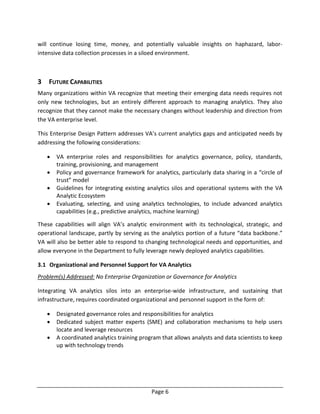 Page 6
will continue losing time, money, and potentially valuable insights on haphazard, labor-
intensive data collection processes in a siloed environment.
3 FUTURE CAPABILITIES
Many organizations within VA recognize that meeting their emerging data needs requires not
only new technologies, but an entirely different approach to managing analytics. They also
recognize that they cannot make the necessary changes without leadership and direction from
the VA enterprise level.
This Enterprise Design Pattern addresses VA’s current analytics gaps and anticipated needs by
addressing the following considerations:
 VA enterprise roles and responsibilities for analytics governance, policy, standards,
training, provisioning, and management
 Policy and governance framework for analytics, particularly data sharing in a “circle of
trust” model
 Guidelines for integrating existing analytics silos and operational systems with the VA
Analytic Ecosystem
 Evaluating, selecting, and using analytics technologies, to include advanced analytics
capabilities (e.g., predictive analytics, machine learning)
These capabilities will align VA’s analytic environment with its technological, strategic, and
operational landscape, partly by serving as the analytics portion of a future “data backbone.”
VA will also be better able to respond to changing technological needs and opportunities, and
allow everyone in the Department to fully leverage newly deployed analytics capabilities.
3.1 Organizational and Personnel Support for VA Analytics
Problem(s) Addressed: No Enterprise Organization or Governance for Analytics
Integrating VA analytics silos into an enterprise-wide infrastructure, and sustaining that
infrastructure, requires coordinated organizational and personnel support in the form of:
 Designated governance roles and responsibilities for analytics
 Dedicated subject matter experts (SME) and collaboration mechanisms to help users
locate and leverage resources
 A coordinated analytics training program that allows analysts and data scientists to keep
up with technology trends
 