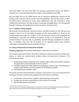 Page 9
Chief Data Officer will work with BISL, the warehouse governance boards, and HSRD to
establish one or more formal data librarians and/or a data helpdesk for the CDW.
BISL and HSRD will turn the HSRD listserv into an enterprise collaboration resource for VA
analytics, both in general and for specific tools and capabilities. They will also create, or allow
the HSRD listserv community to create, other collaboration sites and mechanisms. These
collaboration mechanisms will allow analysts to exchange knowledge about, and consequently
leverage, techniques and capabilities that were previously unknown to them.
3.1.3 Analytics Training Program
BISL provides training materials, classroom courses, and other resources to train VA users and
analysts in how to use the VA Analytic Ecosystem and the tools available in it. As one of the
principal governance bodies for analytics in the VA enterprise, they will be responsible for
developing (or acquiring) and providing all analytics training in the Department. They will
provide training on any new tools or capabilities acquired through consolidation of analytics
silos. In particular, they will train VA analysts to use advanced and/or newly acquired
technologies and capabilities that are unfamiliar to them.
3.2 Policy and Governance Framework for Analytics
Problem(s) Addressed: No Enterprise Organization or Governance for Analytics
VA’s analytics governance bodies will build on existing VA Analytic Ecosystem standards and
policies to create an enterprise-wide analytics policy and governance framework. This
framework will enable:
 Standardized long-term agreements for analytics data sharing and disclosure between
VA organizations, particularly BISL and its consumers8
 Consistent organization-wide adherence to processes, business rules, and protocols for
analytics data collection and sharing within the VA Analytic Ecosystem
 Resolving disputes and other issues
This section provides essential elements, principles, and concerns to use as a starting point for
building an enterprise analytics policy and governance framework, specifically:
 A conceptual “circles of trust” model for data classification and sharing
 Provider and consumer responsibilities in the circles of trust model
 Minimal data quality requirements
8
In the context of this Enterprise Design Pattern, “consumers” are internal VA organizations (e.g., Administrations,
LOBs, projects) that use or will use the VA Analytic Ecosystem for their analytics activities.
 