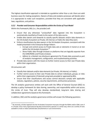 Page 11
The highest classification approach is intended as a guideline rather than a rule: there are valid
business cases for making exceptions. Owners of data and analytics processes will decide when
it is appropriate to make such exceptions, provided that they are consistent with applicable
laws, regulations, and policies.
3.2.2 Provider and Consumer Responsibilities within the Circles of Trust Model
Within this framework, BISL (i.e., the provider) will:
 Ensure that any otherwise “unclassified” data ingested into the Ecosystem is
automatically classified as Private to the owner of the data source.
 Enable data owners and stewards to classify specific datasets and/or data elements in
the VA Analytic Ecosystem as Private, VA Internal, or Public (for data they own).
 Enforce classifications by data owners in the VA Analytic Ecosystem, consistent with the
model presented in this Enterprise Design Pattern.
o Encrypt and control access to Private data sets or elements in transit or at rest
within the VA Analytic Ecosystem.11
o Share Public data through enclaves or platforms that are logically separate from
the CDW/RDWs and Private enclaves.
o Adhere to a blanket non-disclosure agreement for Private data accessed as part
of analytics management, configuration, and troubleshooting activities.
 Provide data owners with the means to further restrict access to their own Private data
within their organization.
VA consumers will:
 Classify their datasets and/or data elements (as Private, VA Internal, or Public).
 Further restrict access to their own Private data to certain individuals, groups, or roles
within their organization (if desired) using tools provided or approved by BISL.
 Ensure that their classifications and access control decisions comply with applicable
statutes, regulations, policies, security requirements, and business processes.
The VA analytics governance entities will work with the Office of General Counsel (OGC) to
develop a policy framework for data sharing, ownership, and responsibility within and across
the circles of trust. They will also develop standardized, long-term data sharing and
collaboration agreements based on this framework.
In addition, OGC and the analytics governance entities will answer the following questions:
11
By necessity, all data ingested into the VA Analytic Ecosystem must pass through the RDWs and/or CDW, even if
it is Private. Since many organizational big data environments operate in a similar way, there are a variety of tools
available to mask or redact selected data sets/elements in such environments.
 