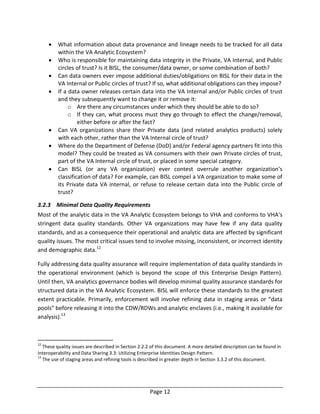 Page 12
 What information about data provenance and lineage needs to be tracked for all data
within the VA Analytic Ecosystem?
 Who is responsible for maintaining data integrity in the Private, VA Internal, and Public
circles of trust? Is it BISL, the consumer/data owner, or some combination of both?
 Can data owners ever impose additional duties/obligations on BISL for their data in the
VA Internal or Public circles of trust? If so, what additional obligations can they impose?
 If a data owner releases certain data into the VA Internal and/or Public circles of trust
and they subsequently want to change it or remove it:
o Are there any circumstances under which they should be able to do so?
o If they can, what process must they go through to effect the change/removal,
either before or after the fact?
 Can VA organizations share their Private data (and related analytics products) solely
with each other, rather than the VA Internal circle of trust?
 Where do the Department of Defense (DoD) and/or Federal agency partners fit into this
model? They could be treated as VA consumers with their own Private circles of trust,
part of the VA Internal circle of trust, or placed in some special category.
 Can BISL (or any VA organization) ever contest overrule another organization’s
classification of data? For example, can BISL compel a VA organization to make some of
its Private data VA internal, or refuse to release certain data into the Public circle of
trust?
3.2.3 Minimal Data Quality Requirements
Most of the analytic data in the VA Analytic Ecosystem belongs to VHA and conforms to VHA’s
stringent data quality standards. Other VA organizations may have few if any data quality
standards, and as a consequence their operational and analytic data are affected by significant
quality issues. The most critical issues tend to involve missing, inconsistent, or incorrect identity
and demographic data.12
Fully addressing data quality assurance will require implementation of data quality standards in
the operational environment (which is beyond the scope of this Enterprise Design Pattern).
Until then, VA analytics governance bodies will develop minimal quality assurance standards for
structured data in the VA Analytic Ecosystem. BISL will enforce these standards to the greatest
extent practicable. Primarily, enforcement will involve refining data in staging areas or “data
pools” before releasing it into the CDW/RDWs and analytic enclaves (i.e., making it available for
analysis).13
12
These quality issues are described in Section 2.2.2 of this document. A more detailed description can be found in
Interoperability and Data Sharing 3.3: Utilizing Enterprise Identities Design Pattern.
13
The use of staging areas and refining tools is described in greater depth in Section 3.3.2 of this document.
 