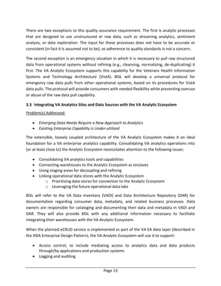 Page 13
There are two exceptions to this quality assurance requirement. The first is analytic processes
that are designed to use unstructured or raw data, such as streaming analytics, sentiment
analysis, or data exploration. The input for these processes does not have to be accurate or
consistent (in fact it is assumed not to be), so adherence to quality standards is not a concern.
The second exception is an emergency situation in which it is necessary to pull raw structured
data from operational systems without refining (e.g., cleansing, normalizing, de-duplicating) it
first. The VA Analytic Ecosystem supports this capability for the Veterans Health Information
Systems and Technology Architecture (VistA). BISL will develop a universal protocol for
emergency raw data pulls from other operational systems, based on its procedures for VistA
data pulls. The protocol will provide consumers with needed flexibility while preventing overuse
or abuse of the raw data pull capability.
3.3 Integrating VA Analytics Silos and Data Sources with the VA Analytic Ecosystem
Problem(s) Addressed:
 Emerging Data Needs Require a New Approach to Analytics
 Existing Enterprise Capability is Under-utilized
The extensible, loosely coupled architecture of the VA Analytic Ecosystem makes it an ideal
foundation for a VA enterprise analytics capability. Consolidating VA analytics operations into
(or at least close to) the Analytic Ecosystem necessitates attention to the following issues:
 Consolidating VA analytics tools and capabilities
 Connecting warehouses to the Analytic Ecosystem as enclaves
 Using staging areas for decoupling and refining
 Linking operational data stores with the Analytic Ecosystem
o Prioritizing data stores for connection to the Analytic Ecosystem
o Leveraging the future operational data lake
BISL will refer to the VA Data Inventory (VADI) and Data Architecture Repository (DAR) for
documentation regarding consumer data, metadata, and related business processes. Data
owners are responsible for cataloging and documenting their data and metadata in VADI and
DAR. They will also provide BISL with any additional information necessary to facilitate
integrating their warehouses with the VA Analytic Ecosystem.
When the planned eCRUD service is implemented as part of the VA EA data layer (described in
the HDA Enterprise Design Pattern), the VA Analytic Ecosystem will use it to support:
 Access control, to include mediating access to analytics data and data products
through/by applications and production systems
 Logging and auditing
 