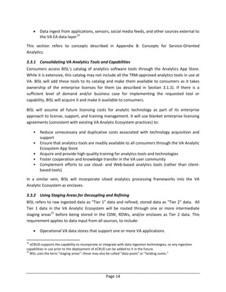 Page 14
 Data ingest from applications, sensors, social media feeds, and other sources external to
the VA EA data layer14
This section refers to concepts described in Appendix B: Concepts for Service-Oriented
Analytics.
3.3.1 Consolidating VA Analytics Tools and Capabilities
Consumers access BISL’s catalog of analytics software tools through the Analytics App Store.
While it is extensive, this catalog may not include all the TRM-approved analytics tools in use at
VA. BISL will add these tools to its catalog and make them available to consumers as it takes
ownership of the enterprise licenses for them (as described in Section 3.1.1). If there is a
sufficient level of demand and/or business case for implementing the requested tool or
capability, BISL will acquire it and make it available to consumers.
BISL will assume all future licensing costs for analytic technology as part of its enterprise
approach to license, support, and training management. It will use blanket enterprise licensing
agreements (consistent with existing VA Analytic Ecosystem practices) to:
• Reduce unnecessary and duplicative costs associated with technology acquisition and
support
• Ensure that analytics tools are readily available to all consumers through the VA Analytic
Ecosystem App Store
• Acquire and provide high-quality training for analytics tools and technologies
• Foster cooperation and knowledge transfer in the VA user community
• Complement efforts to use cloud- and Web-based analytics tools (rather than client-
based tools)
In a similar vein, BISL will incorporate siloed analytics processing frameworks into the VA
Analytic Ecosystem as enclaves.
3.3.2 Using Staging Areas for Decoupling and Refining
BISL refers to raw ingested data as “Tier 1” data and refined, stored data as “Tier 2” data. All
Tier 1 data in the VA Analytic Ecosystem will be routed through one or more intermediate
staging areas15
before being stored in the CDW, RDWs, and/or enclaves as Tier 2 data. This
requirement applies to data input from all sources, to include:
 Operational VA data stores that support one or more VA applications
14
eCRUD supports the capability to incorporate or integrate with data ingestion technologies, so any ingestion
capabilities in use prior to the deployment of eCRUD can be added to it in the future.
15
BISL uses the term “staging areas”: these may also be called “data pools” or “landing zones.”
 