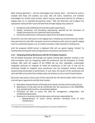 Page 16
Most refining operations – and the technologies that execute them – will likely be used in
multiple data flows and analytics use cases. BISL will select, implement, and maintain
technologies (to include cloud services, where security requirements permit) for refining in
staging areas on an operation-by-operation basis.17
BISL will determine and configure the
appropriate routing of data inputs and data flows through staging areas, based on:
 Compliance with established minimal data quality requirements
 Quality, consistency, and formatting requirements specified by the consumers of
analytic processes that use a particular data source/flow
 Functional, performance, and business needs of the VA Analytic Ecosystem
Consumers may have read access to the staging areas, including any contents they own and/or
have permission to view. BISL may grant consumers temporary write access to specific staging
areas for a particular purpose, e.g., to resolve anomalies in data retained in a holding area.
Until the proposed eCRUD service is deployed, BISL will use special staging “airlocks” to
facilitate data sharing with external organizations and systems (see Section 3.5.5).
3.3.3 Integrating Existing Warehouses with the VA Analytic Ecosystem
The VA Analytic Ecosystem will leverage and support existing data collection activities in the
short-to-medium term by integrating siloed VA warehouses into the Ecosystem as Private
enclaves. BISL (with the support of the EPMO) will use their repeatable, customizable
integration processes to integrate all siloed VA warehouses in this way. It may not be
technically feasible to integrate some warehouses into the Ecosystem without seriously
compromising functionality or performance. In such cases, the owners of the warehouses will
work with BISL to transition their analytics data and activities to one or more Private enclaves.
Consumers who want to share some of their data with the VA Internal and/or Public circles of
trust will sign an agreement with BISL that includes:
 Description and specification of the data to be shared, and with which circle(s) of trust
 Specification of how data will be transferred from the warehouse to the CDW/RDWs
(e.g., periodic batch transfers, transactional updates)
 Permission for BISL to access the data for management, configuration, and
troubleshooting purposes
 Statements or assertions that the data owner will accept responsibility for:
o Appropriateness of access control decisions (including circle of trust
classifications)
17
A sample (not comprehensive) list of refining operations can be found in Section B.2.2.
 