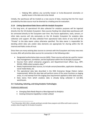 Page 17
o Helping BISL address any currently known or to-be-discovered anomalies or
quality issues in the data sets to be shared
Initially, the warehouse will be treated as a new source of data, meaning that the first input
provided by the data source must be diverted to a holding area for evaluation.
3.3.4 Linking Operational Data Stores with the Analytic Ecosystem
In the long term, all operational VA data collected for analytics purposes will be ingested
directly into the VA Analytic Ecosystem. Data sources feeding into siloed data warehouses will
be connected directly to the Ecosystem over time. Any future applications, tools, sensors, or
other data sources will rely exclusively on the VA Analytic Ecosystem for analytics data
collection and support. All data collected from operational data stores of any kind will be
“Private” to the data owner unless otherwise specified. The data owner is responsible for
deciding which data sets and/or data elements are appropriate for sharing within the VA
Internal and Public circles of trust.
Since there are many existing data sources to connect with the Ecosystem and many new ones
to come, BISL will prioritize data sources for connection in the following order:
 Designated authoritative data sources (ADS). These sources will also be used for master
data management, correlation, and de-duplication within the VA Analytic Ecosystem.
 Sources from which enterprise programs and Department-level offices (e.g., OPP,
NCVAS, VRM) collect analytics data.18
 Newly implemented data sources, to include sensors/wearables, application databases,
social media feeds, etc.
 The operational data lake described in the HDA Enterprise Design Pattern (when
implemented). While this data lake will perform some of the same functions as staging
areas, it is not exempt from the staging area requirement applied to other data sources.
 Data stores from which analytics data is already being collected in non-BISL
warehouses.
3.4 Evaluating, Selecting, and Using Analytics Technologies
Problem(s) Addressed:
 Emerging Data Needs Require a New Approach to Analytics
 Existing Enterprise Capability is Under-utilized
18
As of December 2015, BISL is already working to provide these programs and offices with easier access to
analytics data through the VA Analytic Ecosystem.
 