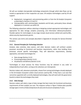 Page 18
VA will use multiple interoperable technology components through which data flows can be
routed as appropriate to their respective use cases. All analytics technologies used by VA will
support:
 Deployment, management, and provisioning within or from the VA Analytic Ecosystem
as described in Sections 3.2 and 3.3
 Interoperability with common/open standards and BI tools, particularly those already
deployed or in common use within VA
The following subsections address selecting or designing context-appropriate technologies and
approaches for data storage, analytics processing, and information delivery/visualization.
Possible options for technologies at any stage include cloud services vetted and used by BISL,
where security requirements permit.
This section uses terms and concepts described in Appendix B: Concepts for Service-Oriented
Analytics.
3.4.1 General Principles for Technology Selection
Analysts, data scientists, data owners, and other decision makers will architect analytic
processes according to functional and business requirements, rather than building these
processes around specific technologies. They will determine requirements, develop
approaches, and select technologies for:
 Data storage (Section 3.4.2)
 Processing/analysis (Section 3.4.3)
 Visualization and delivery (Section 3.4.4)
Technologies or cloud services for these functions may be selected in any order or
independently of each other, so long as the selections can interoperate.
Decision makers will, whenever practicable, choose from among technologies already deployed
in the VA Analytic Ecosystem and/or cloud services used by BISL. If they have a use case that
cannot be supported with currently deployed technologies, they will work with the governance
boards to obtain the technologies they need.
3.4.2 Data Storage
Decision makers will select a type of data storage that best meets the functional and business
requirements of their analytic use case. The response surface in Figure 3 below plots possible
storage types in terms of data temperature (X-axis) and structural complexity (Y-axis).
 