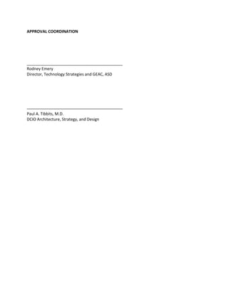 APPROVAL COORDINATION
___________________________________________
Rodney Emery
Director, Technology Strategies and GEAC, ASD
___________________________________________
Paul A. Tibbits, M.D.
DCIO Architecture, Strategy, and Design
Digitally signed by Rodney J. Emery
106229
DN: dc=gov, dc=va, o=internal,
ou=people,
0.9.2342.19200300.100.1.1=rodney.eme
ry@va.gov, cn=Rodney J. Emery 106229
Reason: I have reviewed this document.
Date: 2016.03.04 12:26:01 -05'00'
PAUL A.
TIBBITS
116858
Digitally signed by PAUL A. TIBBITS
116858
DN: dc=gov, dc=va, o=internal,
ou=people,
0.9.2342.19200300.100.1.1=paul.tibbits
@va.gov, cn=PAUL A. TIBBITS 116858
Reason: I am approving this document.
Date: 2016.03.10 07:33:22 -05'00'
 