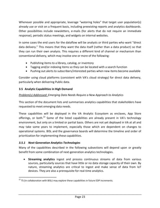Page 23
Whenever possible and appropriate, leverage “watering holes” that target user population(s)
already use or visit on a frequent basis, including preexisting reports and analytics dashboards.
Other possibilities include newsletters, e-mails (for alerts that do not require an immediate
response), periodic status meetings, and widgets on internal websites.
In some cases the end users for the dataflow will be analysts or third parties who want “direct
data delivery.” This means that they want the data itself (rather than a data product) so that
they can run their own analysis. This requires a different kind of channel or mechanism than
conventional delivery, which may involve one or more of the following:
 Publishing items to a library, catalog, or inventory
 Tagging and/or indexing items so they can be located with a search function
 Pushing out alerts to subscribers/interested parties when new items become available
Consider using cloud platforms (consistent with VA’s cloud strategy) for direct data delivery,
particularly when delivering Public data.
3.5 Analytic Capabilities in High Demand
Problem(s) Addressed: Emerging Data Needs Require a New Approach to Analytics
This section of the document lists and summarizes analytics capabilities that stakeholders have
requested to meet emerging data needs.
These capabilities will be deployed in the VA Analytic Ecosystem as enclaves, App Store
offerings, or both.22
Some of the listed capabilities are already present in VA’s technology
environment, but only on a limited or partial basis. Others are not yet deployed in VA at all and
may take some years to implement, especially those which are dependent on changes to
operational systems. BISL and the governance boards will determine the timeline and order of
prioritization for implementing these capabilities.
3.5.1 Next-Generation Analytics Technologies
Many of the capabilities described in the following subsections will depend upon or greatly
benefit from some combination of next-generation analytics technologies.
 Streaming analytics ingest and process continuous streams of data from various
sources, particularly sources that have little or no data storage capacity of their own. By
nature, streaming analytics are critical to ingest and make sense of data from IoT
devices. They are also a prerequisite for real-time analytics.
22
TS (in collaboration with BISL) may explore these capabilities in future EDP increments.
 