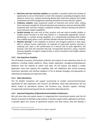 Page 24
 Real-time and near-real-time analytics are valuable in situations where the window of
opportunity to act on information is small. One example is providing emergency alerts
based on sensor (e.g., medical monitoring device) data. Real-time analytics also enable
streamlined real-time management reporting and point-of-service decision support.
 Predictive analytics make projections based on historical and current data, making
them extremely valuable for financial planning and enterprise resource planning (ERP).
Combined with real-time analytics, predictive analytics enhance alerting and point-of-
service decision support capabilities.
 Context sensing uses cues such as time, location, and user roles to enable, disable, or
modify certain functions so that they behave in a situationally appropriate manner.
Geofencing is a context sensing capability: so is automatically providing silent (rather
than audible) alerts when a user’s Outlook calendar indicates that they are in a meeting.
 Machine learning23
is the capability to discover and recognize patterns in data input,
with or without human supervision. An example of supervised machine learning is
analyzing user input in the performance of a manual task to build algorithms and
business rules that will automate that task. Unsupervised learning is using a machine
learning capability to explore a body of data in search of patterns and insights without
human instruction.
3.5.2 User Experience Analytics
The VA Analytic Ecosystem will facilitate collection and analysis of user experience data for all
platforms, including mobile platforms. Many mobile application management/development
platforms have the capacity to collect such data: VA will acquire and deploy a mobile
application stack that supports this capability. BISL will collaborate with human-computer
interaction specialists and interface designers in VA to develop strategies and approaches to
collecting and analyzing user experience data.
3.5.3 Data Laboratories
The VA Analytic Ecosystem will support provisioning of analytic environments/enclaves
specifically for data exploration and research. By definition, these data laboratories will not
deliver output to operational systems and functions (e.g., decision support, alerting).
Unsupervised machine learning will only be conducted in data laboratories.
3.5.4 Improved Integration of Operational and Analytics Architectures
BISL will assist data and system owners in integrating their transactional systems with the VA
Analytic Ecosystem to facilitate using analytics in decision support within application interfaces.
If possible (given the variety of operational systems and data stores), they will develop a
23
Sometimes used interchangeably with the term “pattern cognition”
 