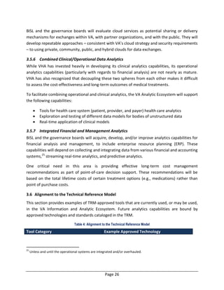 Page 26
BISL and the governance boards will evaluate cloud services as potential sharing or delivery
mechanisms for exchanges within VA, with partner organizations, and with the public. They will
develop repeatable approaches – consistent with VA’s cloud strategy and security requirements
– to using private, community, public, and hybrid clouds for data exchanges.
3.5.6 Combined Clinical/Operational Data Analytics
While VHA has invested heavily in developing its clinical analytics capabilities, its operational
analytics capabilities (particularly with regards to financial analysis) are not nearly as mature.
VHA has also recognized that decoupling these two spheres from each other makes it difficult
to assess the cost-effectiveness and long-term outcomes of medical treatments.
To facilitate combining operational and clinical analytics, the VA Analytic Ecosystem will support
the following capabilities:
 Tools for health care system (patient, provider, and payer) health care analytics
 Exploration and testing of different data models for bodies of unstructured data
 Real-time application of clinical models
3.5.7 Integrated Financial and Management Analytics
BISL and the governance boards will acquire, develop, and/or improve analytics capabilities for
financial analysis and management, to include enterprise resource planning (ERP). These
capabilities will depend on collecting and integrating data from various financial and accounting
systems,25
streaming real-time analytics, and predictive analytics.
One critical need in this area is providing effective long-term cost management
recommendations as part of point-of-care decision support. These recommendations will be
based on the total lifetime costs of certain treatment options (e.g., medications) rather than
point of purchase costs.
3.6 Alignment to the Technical Reference Model
This section provides examples of TRM-approved tools that are currently used, or may be used,
in the VA Information and Analytic Ecosystem. Future analytics capabilities are bound by
approved technologies and standards cataloged in the TRM.
Table 4: Alignment to the Technical Reference Model
Tool Category Example Approved Technology
25
Unless and until the operational systems are integrated and/or overhauled.
 