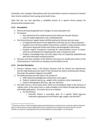 Page 33
Essentially, case managers help patients take the preventative measures necessary to prevent
their chronic conditions from causing series health crises.
Note that the use case describes a simplified version of a special clinical process for
demonstration purposes only.
4.2.2 Assumptions
 VHA has formally designated case managers or some equivalent role
 The Patient:
o Has received all of his medical services from VHA over the past 20 years
o Uses VA mobile applications such as MyHealtheVet
 The Clinical Decision Support System (CDSS) used by the Clinician and care team:
o Is integrated with point-of-care applications that they use on a day-to-day basis
o Supports near-real-time analytics that process a patient’s newly entered clinical
information along with his/her past history and demographic information
o Provides explicit, transparent reasoning for recommended courses of action,
either by surfacing them or displaying them with a click/mouse over
o Employs a knowledge base and rules engine that are frequently updated/tuned
with new information and best practices
 Clinicians and some members of the Patient’s care team can modify action items on the
clinical process or mark them as complete, but the Patient cannot
4.2.3 Use Case Description
1. During a wellness exam, a VA clinician discovers that her Patient has hypertension
(chronic high blood pressure), which if left untreated can lead to cardiovascular disease.
She enters the patient’s diagnosis into eHMP.
2. The CDSS processes the new input in the context of:
a. CDSS medical knowledge base and business rules engine
b. Patient’s medical history (e.g., weight, other conditions, other medications)
c. Patient’s demographic data (e.g., age, sex, ethnicity)
3. The CDSS returns a list of action items, which are immediately visible to the Clinician. A
“patient view” of the action items is made available to the Patient through Web services
and mobile applications. The action items are as follows:
a. For the Clinician:
i. Prescribe Patient a once-daily dose of a specific blood pressure
medication appropriate to the Patient’s age, weight, and ethnicity28
28
Ethnicity is a factor in determining the appropriate blood pressure medication for a particular patient. People of
African or Asian descent respond differently to some medications than people of Caucasian descent. The VA
Clinician can view the reasoning behind this recommendation and even explain it to the patient.
 