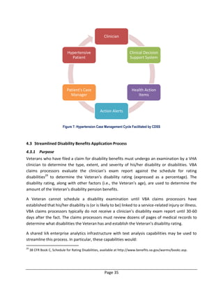 Page 35
Figure 7: Hypertension Case Management Cycle Facilitated by CDSS
4.3 Streamlined Disability Benefits Application Process
4.3.1 Purpose
Veterans who have filed a claim for disability benefits must undergo an examination by a VHA
clinician to determine the type, extent, and severity of his/her disability or disabilities. VBA
claims processors evaluate the clinician’s exam report against the schedule for rating
disabilities29
to determine the Veteran’s disability rating (expressed as a percentage). The
disability rating, along with other factors (i.e., the Veteran’s age), are used to determine the
amount of the Veteran’s disability pension benefits.
A Veteran cannot schedule a disability examination until VBA claims processors have
established that his/her disability is (or is likely to be) linked to a service-related injury or illness.
VBA claims processors typically do not receive a clinician’s disability exam report until 30-60
days after the fact. The claims processors must review dozens of pages of medical records to
determine what disabilities the Veteran has and establish the Veteran’s disability rating.
A shared VA enterprise analytics infrastructure with text analysis capabilities may be used to
streamline this process. In particular, these capabilities would:
29
38 CFR Book C, Schedule for Rating Disabilities, available at http://www.benefits.va.gov/warms/bookc.asp.
Clinician
Clinical Decision
Support System
Health Action
Items
Action Alerts
Patient's Case
Manager
Hypertensive
Patient
 