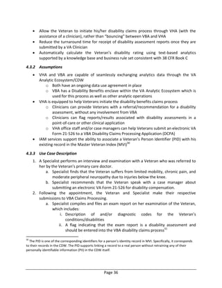 Page 36
 Allow the Veteran to initiate his/her disability claims process through VHA (with the
assistance of a clinician), rather than “bouncing” between VBA and VHA
 Reduce the turnaround time for receipt of disability assessment reports once they are
submitted by a VA Clinician
 Automatically calculate the Veteran’s disability rating using text-based analytics
supported by a knowledge base and business rule set consistent with 38 CFR Book C
4.3.2 Assumptions
 VHA and VBA are capable of seamlessly exchanging analytics data through the VA
Analytic Ecosystem/CDW
o Both have an ongoing data use agreement in place
o VBA has a Disability Benefits enclave within the VA Analytic Ecosystem which is
used for this process as well as other analytic operations
 VHA is equipped to help Veterans initiate the disability benefits claims process
o Clinicians can provide Veterans with a referral/recommendation for a disability
assessment, without any involvement from VBA
o Clinicians can flag reports/results associated with disability assessments in a
point-of-care or other clinical application
o VHA office staff and/or case managers can help Veterans submit an electronic VA
Form 21-526 to a VBA Disability Claims Processing Application (DCPA)
 IAM services support the ability to associate a Veteran’s Person Identifier (PID) with his
existing record in the Master Veteran Index (MVI)30
4.3.3 Use Case Description
1. A Specialist performs an interview and examination with a Veteran who was referred to
her by the Veteran’s primary care doctor.
a. Specialist finds that the Veteran suffers from limited mobility, chronic pain, and
moderate peripheral neuropathy due to injuries below the knee.
b. Specialist recommends that the Veteran speak with a case manager about
submitting an electronic VA Form 21-526 for disability compensation.
2. Following the appointment, the Veteran and Specialist make their respective
submissions to VBA Claims Processing.
a. Specialist compiles and files an exam report on her examination of the Veteran,
which includes:
i. Description of and/or diagnostic codes for the Veteran’s
conditions/disabilities
ii. A flag indicating that the exam report is a disability assessment and
should be entered into the VBA disability claims process31
30
The PID is one of the corresponding identifiers for a person’s identity record in MVI. Specifically, it corresponds
to their records in the CDW. The PID supports linking a record to a real person without retraining any of their
personally identifiable information (PII) in the CDW itself.
 