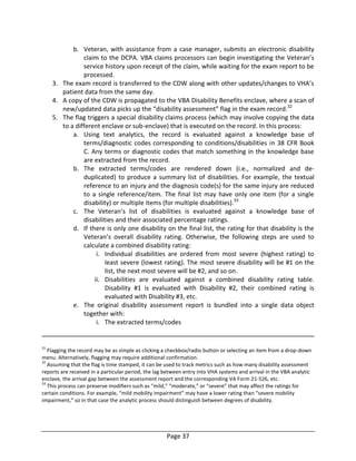 Page 37
b. Veteran, with assistance from a case manager, submits an electronic disability
claim to the DCPA. VBA claims processors can begin investigating the Veteran’s
service history upon receipt of the claim, while waiting for the exam report to be
processed.
3. The exam record is transferred to the CDW along with other updates/changes to VHA’s
patient data from the same day.
4. A copy of the CDW is propagated to the VBA Disability Benefits enclave, where a scan of
new/updated data picks up the “disability assessment” flag in the exam record.32
5. The flag triggers a special disability claims process (which may involve copying the data
to a different enclave or sub-enclave) that is executed on the record. In this process:
a. Using text analytics, the record is evaluated against a knowledge base of
terms/diagnostic codes corresponding to conditions/disabilities in 38 CFR Book
C. Any terms or diagnostic codes that match something in the knowledge base
are extracted from the record.
b. The extracted terms/codes are rendered down (i.e., normalized and de-
duplicated) to produce a summary list of disabilities. For example, the textual
reference to an injury and the diagnosis code(s) for the same injury are reduced
to a single reference/item. The final list may have only one item (for a single
disability) or multiple items (for multiple disabilities).33
c. The Veteran’s list of disabilities is evaluated against a knowledge base of
disabilities and their associated percentage ratings.
d. If there is only one disability on the final list, the rating for that disability is the
Veteran’s overall disability rating. Otherwise, the following steps are used to
calculate a combined disability rating:
i. Individual disabilities are ordered from most severe (highest rating) to
least severe (lowest rating). The most severe disability will be #1 on the
list, the next most severe will be #2, and so on.
ii. Disabilities are evaluated against a combined disability rating table.
Disability #1 is evaluated with Disability #2, their combined rating is
evaluated with Disability #3, etc.
e. The original disability assessment report is bundled into a single data object
together with:
i. The extracted terms/codes
31
Flagging the record may be as simple as clicking a checkbox/radio button or selecting an item from a drop-down
menu. Alternatively, flagging may require additional confirmation.
32
Assuming that the flag is time stamped, it can be used to track metrics such as how many disability assessment
reports are received in a particular period, the lag between entry into VHA systems and arrival in the VBA analytic
enclave, the arrival gap between the assessment report and the corresponding VA Form 21-526, etc.
33
This process can preserve modifiers such as “mild,” “moderate,” or “severe” that may affect the ratings for
certain conditions. For example, “mild mobility impairment” may have a lower rating than “severe mobility
impairment,” so in that case the analytic process should distinguish between degrees of disability.
 