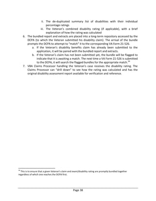 Page 38
ii. The de-duplicated summary list of disabilities with their individual
percentage ratings
iii. The Veteran’s combined disability rating (if applicable), with a brief
explanation of how the rating was calculated
6. The bundled report and extracts are placed into a long-term repository accessed by the
DCPA (to which the Veteran submitted his disability claim). The arrival of the bundle
prompts the DCPA to attempt to “match” it to the corresponding VA Form 21-526.
a. If the Veteran’s disability benefits claim has already been submitted to the
application, it will be paired with the bundled report and extracts.
b. If the Veteran’s claim has not been submitted yet, the bundle will be flagged to
indicate that it is awaiting a match. The next time a VA Form 21-526 is submitted
to the DCPA, it will search the flagged bundles for the appropriate match.34
7. VBA Claims Processor handling the Veteran’s case receives the disability rating. The
Claims Processor can “drill down” to see how the rating was calculated and has the
original disability assessment report available for verification and reference.
34
This is to ensure that a given Veteran’s claim and exam/disability rating are promptly bundled together
regardless of which one reaches the DCPA first.
 