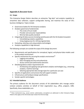 Page 39
Appendix A.DOCUMENT SCOPE
A.1 Scope
This Enterprise Design Pattern describes an enterprise “big data” and analytics capability to
streamline data collection, support configurable sharing, and maximize the value of VA's
business intelligence. Topics include:
 Governance bodies for VA Enterprise analytics
 Analytics governance fundamentals
o The circles of trust model
o Provider and consumer responsibilities
o Minimal data quality standard
 Integrating VA data sources (including warehouses) with the VA Analytic Ecosystem
o Consolidating analytics capabilities
o Using staging areas for refining ingested data
 Evaluating, selecting, and using analytics technologies
 Analytics capabilities in high demand
The following concepts are outside the scope of this design document:
 Requirements and specifications for conceptual, logical, and physical data models used
in the analytic environment
 Specific mechanisms for securing the analytic environment35
o Logging and auditing
o Data messaging security and authenticity
o Access control and authorization decisions
 Detailed guidance and/or requirements for:
o Architecting and applying next-generation analytics technologies (e.g., streaming
analytics, machine learning)
o Selecting appropriate data storage types for a particular use case
 Specifics of applications and services that will support analytics
 Infrastructure and hardware design specifications
 Vendor-specific technologies
A.2 Intended Audience
The primary audience for this document consists of VA stakeholders who manage and/or
conduct analytics activities on behalf of their organization (e.g., office, program, LOB).
Specifically, these stakeholders are:
35
These mechanisms (e.g., access control, authorization, encryption) are addressed in other Enterprise Design
Patterns that apply to the VA EA data layer and/or the VA EA at large.
 