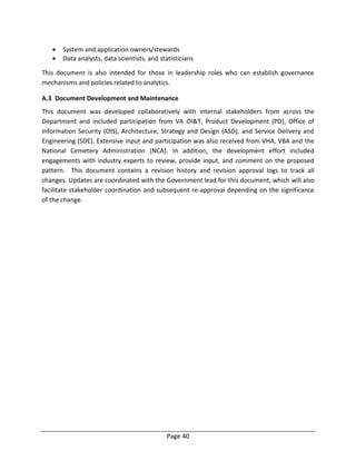 Page 40
 System and application owners/stewards
 Data analysts, data scientists, and statisticians
This document is also intended for those in leadership roles who can establish governance
mechanisms and policies related to analytics.
A.3 Document Development and Maintenance
This document was developed collaboratively with internal stakeholders from across the
Department and included participation from VA OI&T, Product Development (PD), Office of
Information Security (OIS), Architecture, Strategy and Design (ASD), and Service Delivery and
Engineering (SDE). Extensive input and participation was also received from VHA, VBA and the
National Cemetery Administration (NCA). In addition, the development effort included
engagements with industry experts to review, provide input, and comment on the proposed
pattern. This document contains a revision history and revision approval logs to track all
changes. Updates are coordinated with the Government lead for this document, which will also
facilitate stakeholder coordination and subsequent re-approval depending on the significance
of the change.
 