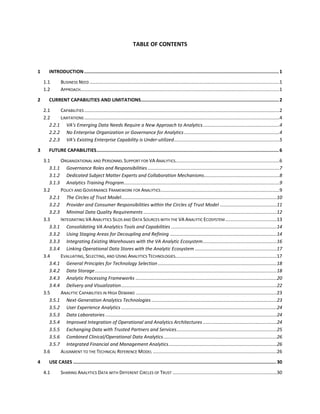 TABLE OF CONTENTS
1 INTRODUCTION.............................................................................................................................................1
1.1 BUSINESS NEED ................................................................................................................................................1
1.2 APPROACH.......................................................................................................................................................1
2 CURRENT CAPABILITIES AND LIMITATIONS....................................................................................................2
2.1 CAPABILITIES ....................................................................................................................................................2
2.2 LIMITATIONS ....................................................................................................................................................4
2.2.1 VA’s Emerging Data Needs Require a New Approach to Analytics..........................................................4
2.2.2 No Enterprise Organization or Governance for Analytics ........................................................................4
2.2.3 VA’s Existing Enterprise Capability is Under-utilized................................................................................5
3 FUTURE CAPABILITIES....................................................................................................................................6
3.1 ORGANIZATIONAL AND PERSONNEL SUPPORT FOR VA ANALYTICS...............................................................................6
3.1.1 Governance Roles and Responsibilities....................................................................................................7
3.1.2 Dedicated Subject Matter Experts and Collaboration Mechanisms.........................................................8
3.1.3 Analytics Training Program......................................................................................................................9
3.2 POLICY AND GOVERNANCE FRAMEWORK FOR ANALYTICS..........................................................................................9
3.2.1 The Circles of Trust Model......................................................................................................................10
3.2.2 Provider and Consumer Responsibilities within the Circles of Trust Model ...........................................11
3.2.3 Minimal Data Quality Requirements .....................................................................................................12
3.3 INTEGRATING VA ANALYTICS SILOS AND DATA SOURCES WITH THE VA ANALYTIC ECOSYSTEM .......................................13
3.3.1 Consolidating VA Analytics Tools and Capabilities ................................................................................14
3.3.2 Using Staging Areas for Decoupling and Refining .................................................................................14
3.3.3 Integrating Existing Warehouses with the VA Analytic Ecosystem........................................................16
3.3.4 Linking Operational Data Stores with the Analytic Ecosystem ..............................................................17
3.4 EVALUATING, SELECTING, AND USING ANALYTICS TECHNOLOGIES.............................................................................17
3.4.1 General Principles for Technology Selection ..........................................................................................18
3.4.2 Data Storage..........................................................................................................................................18
3.4.3 Analytic Processing Frameworks ...........................................................................................................20
3.4.4 Delivery and Visualization......................................................................................................................22
3.5 ANALYTIC CAPABILITIES IN HIGH DEMAND ...........................................................................................................23
3.5.1 Next-Generation Analytics Technologies ...............................................................................................23
3.5.2 User Experience Analytics ......................................................................................................................24
3.5.3 Data Laboratories ..................................................................................................................................24
3.5.4 Improved Integration of Operational and Analytics Architectures ........................................................24
3.5.5 Exchanging Data with Trusted Partners and Services............................................................................25
3.5.6 Combined Clinical/Operational Data Analytics......................................................................................26
3.5.7 Integrated Financial and Management Analytics..................................................................................26
3.6 ALIGNMENT TO THE TECHNICAL REFERENCE MODEL ..............................................................................................26
4 USE CASES ...................................................................................................................................................30
4.1 SHARING ANALYTICS DATA WITH DIFFERENT CIRCLES OF TRUST ...............................................................................30
 