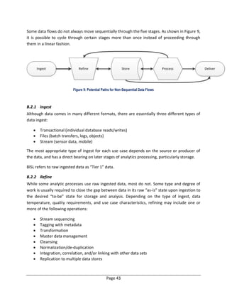 Page 43
Some data flows do not always move sequentially through the five stages. As shown in Figure 9,
it is possible to cycle through certain stages more than once instead of proceeding through
them in a linear fashion.
Figure 9: Potential Paths for Non-Sequential Data Flows
B.2.1 Ingest
Although data comes in many different formats, there are essentially three different types of
data ingest:
 Transactional (individual database reads/writes)
 Files (batch transfers, logs, objects)
 Stream (sensor data, mobile)
The most appropriate type of ingest for each use case depends on the source or producer of
the data, and has a direct bearing on later stages of analytics processing, particularly storage.
BISL refers to raw ingested data as “Tier 1” data.
B.2.2 Refine
While some analytic processes use raw ingested data, most do not. Some type and degree of
work is usually required to close the gap between data in its raw “as-is” state upon ingestion to
the desired “to-be” state for storage and analysis. Depending on the type of ingest, data
temperature, quality requirements, and use case characteristics, refining may include one or
more of the following operations:
 Stream sequencing
 Tagging with metadata
 Transformation
 Master data management
 Cleansing
 Normalization/de-duplication
 Integration, correlation, and/or linking with other data sets
 Replication to multiple data stores
 