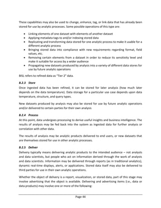 Page 44
These capabilities may also be used to change, enhance, tag, or link data that has already been
stored for use by analytic processes. Some possible operations of this type are:
 Linking elements of one dataset with elements of another dataset
 Applying metadata tags to and/or indexing stored data
 Replicating and transforming data stored for one analytic process to make it usable for a
different analytic process
 Bringing stored data into compliance with new requirements regarding format, field
values, etc.
 Removing certain elements from a dataset in order to reduce its sensitivity level and
make it suitable for access by a wider audience
 Propagating new datasets produced by analysis into a variety of different data stores for
use by future analytic operations
BISL refers to refined data as “Tier 2” data.
B.2.3 Store
Once ingested data has been refined, it can be stored for later analysis (how much later
depends on the data temperature). Data storage for a particular use case depends upon data
temperature, structure, and query types.
New datasets produced by analysis may also be stored for use by future analytic operations
and/or delivered to certain parties for their own analysis
B.2.4 Process
At this point, data undergoes processing to derive useful insights and business intelligence. The
results of analysis may be fed back into the system as ingested data for further analysis or
correlation with other data.
The results of analysis may be analytic products delivered to end users, or new datasets that
are themselves stored for use in other analytic processes.
B.2.5 Deliver
Delivery typically means delivering analytic products to the intended audience – not analysts
and data scientists, but people who act on information derived through the work of analysts
and data scientists. Information may be delivered through reports (as in traditional analytics),
dynamic real-time displays, alerts, or applications. Stored data itself may also be delivered to
third parties for use in their own analytic operations.
Whether the object of delivery is a report, visualization, or stored data, part of this stage may
involve advertising that the object is available. Delivering and advertising items (i.e., data or
data products) may involve one or more of the following:
 